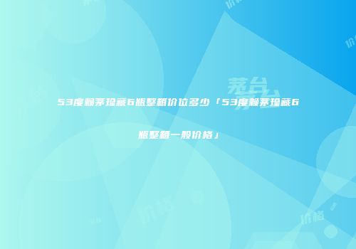 53度赖茅珍藏6瓶整箱价位多少「53度赖茅珍藏6瓶整箱一般价格」