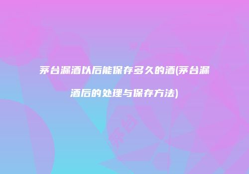 茅台漏酒以后能保存多久的酒(茅台漏酒后的处理与保存方法)