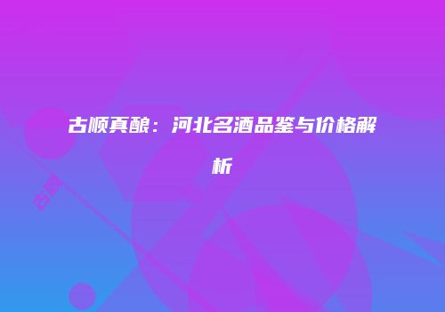 古顺真酿：河北名酒品鉴与价格解析