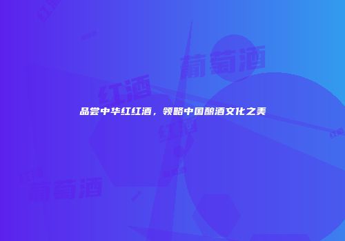 品尝中华红红酒，领略中国酿酒文化之美