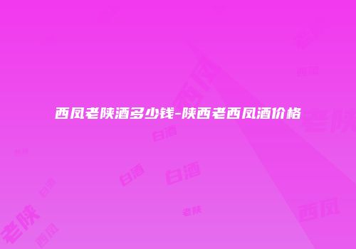 西凤老陕酒多少钱-陕西老西凤酒价格
