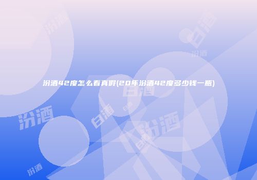 汾酒42度怎么看真假(20年汾酒42度多少钱一瓶)