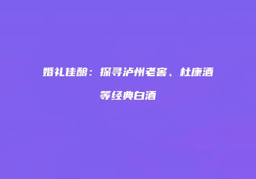 婚礼佳酿：探寻泸州老窖、杜康酒等经典白酒