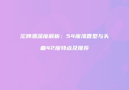 沱牌酒深度解析：54度浓香型与头曲42度特点及推荐