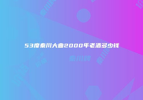 53度秦川大曲2000年老酒多少钱