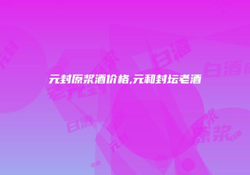 元封原浆酒价格,元和封坛老酒