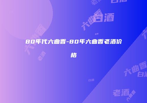 80年代六曲香-80年六曲香老酒价格