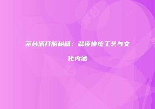 茅台酒开瓶秘籍：解锁传统工艺与文化内涵