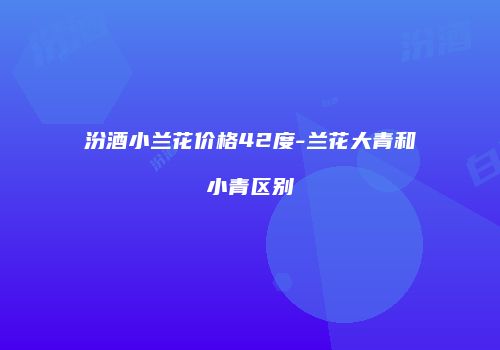 汾酒小兰花价格42度-兰花大青和小青区别