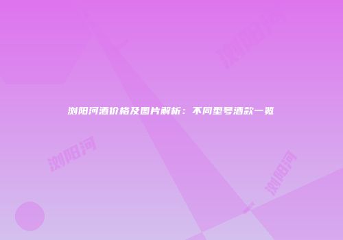浏阳河酒价格及图片解析：不同型号酒款一览