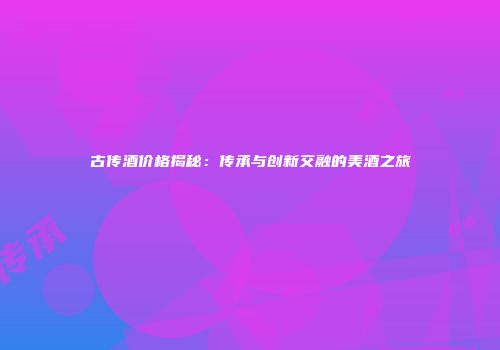 古传酒价格揭秘：传承与创新交融的美酒之旅