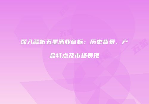 深入解析五星酒业商标：历史背景、产品特点及市场表现