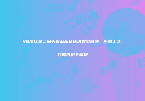 46度红星二锅头珍品蓝花瓷清香型白酒：原料工艺、口感价格全解析