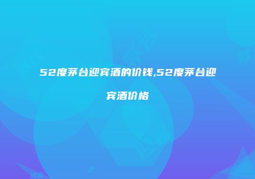 52度茅台迎宾酒的价钱,52度茅台迎宾酒价格
