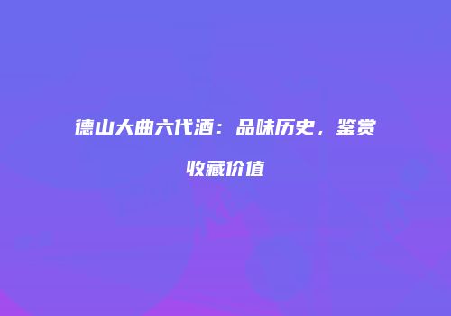 德山大曲六代酒：品味历史，鉴赏收藏价值