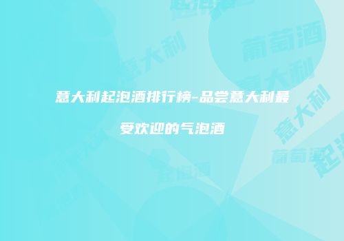 意大利起泡酒排行榜-品尝意大利最受欢迎的气泡酒