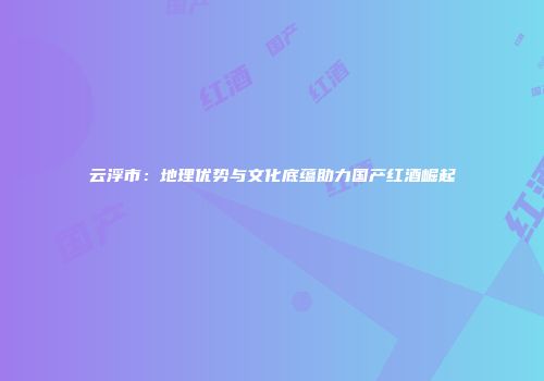 云浮市：地理优势与文化底蕴助力国产红酒崛起