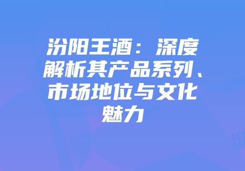 汾阳王酒：深度解析其产品系列、市场地位与文化魅力