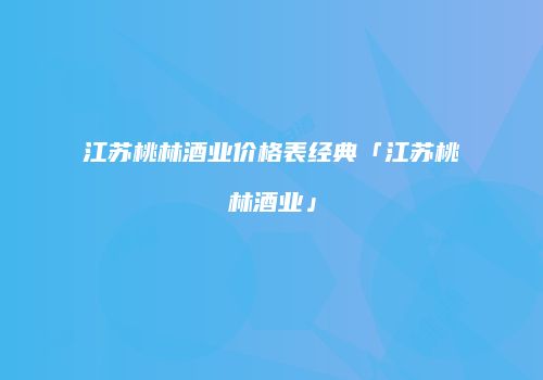江苏桃林酒业价格表经典「江苏桃林酒业」