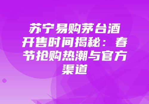 苏宁易购茅台酒开售时间揭秘：春节抢购热潮与官方渠道