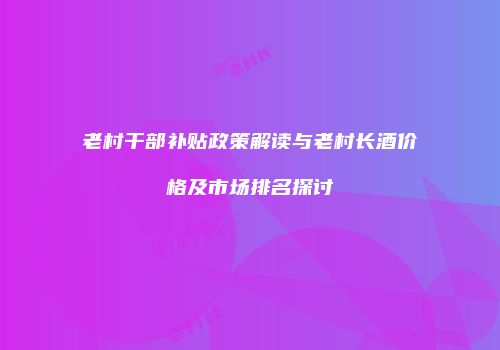 老村干部补贴政策解读与老村长酒价格及市场排名探讨