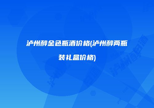 泸州醇金色瓶酒价格(泸州醇两瓶装礼盒价格)