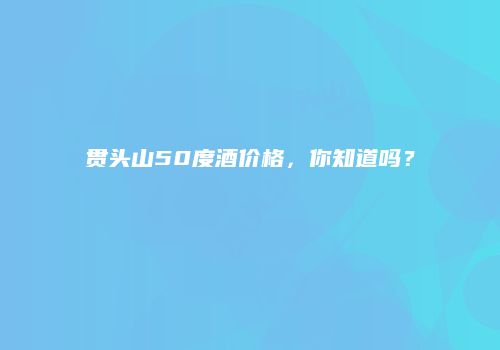 贯头山50度酒价格，你知道吗？
