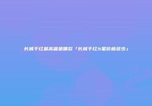 长城干红最高端是哪款「长城干红5星价格多少」
