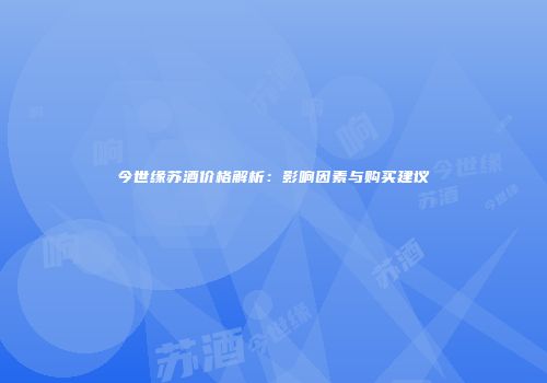 今世缘苏酒价格解析：影响因素与购买建议