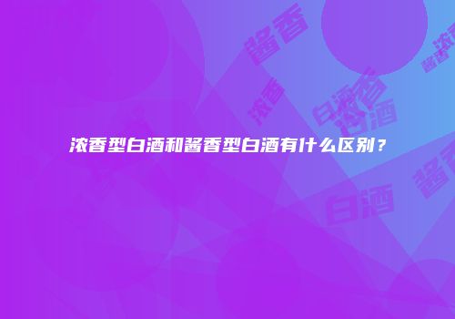 浓香型白酒和酱香型白酒有什么区别？