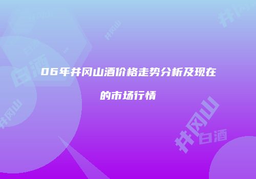 06年井冈山酒价格走势分析及现在的市场行情