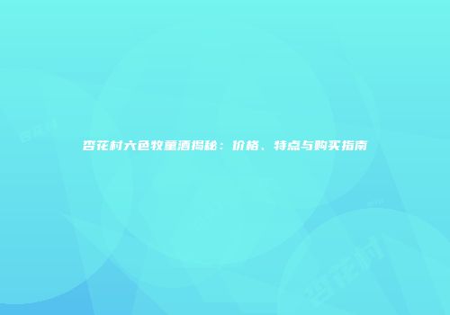 杏花村六色牧童酒揭秘：价格、特点与购买指南