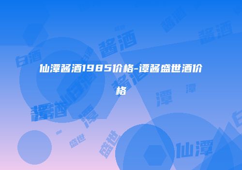 仙潭酱酒1985价格-谭酱盛世酒价格