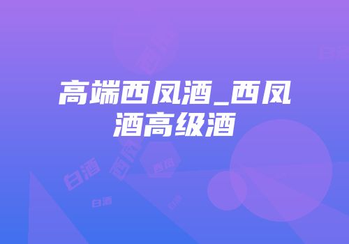 高端西凤酒_西凤酒高级酒