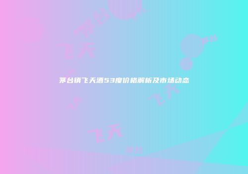 茅台镇飞天酒53度价格解析及市场动态