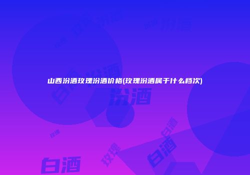 山西汾酒玫瑰汾酒价格(玫瑰汾酒属于什么档次)