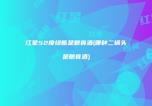 红星52度绿瓶是粮食酒(哪种二锅头是粮食酒)