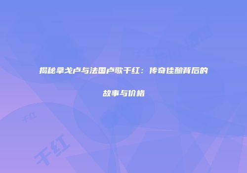 揭秘拿戈卢与法国卢歌干红：传奇佳酿背后的故事与价格