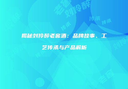 揭秘刘伶醉老窖酒：品牌故事、工艺传承与产品解析