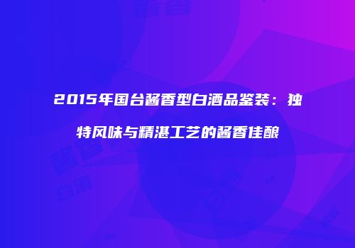 2015年国台酱香型白酒品鉴装：独特风味与精湛工艺的酱香佳酿