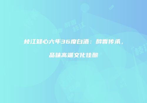 枝江知心六年36度白酒：醇香传承，品味高端文化佳酿