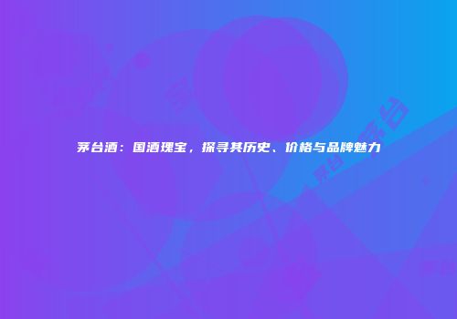 茅台酒：国酒瑰宝，探寻其历史、价格与品牌魅力