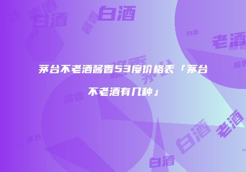茅台不老酒酱香53度价格表「茅台不老酒有几种」