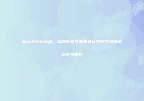新天干红葡萄酒：品牌形象与消费者认可度塑造价格稳定与增长