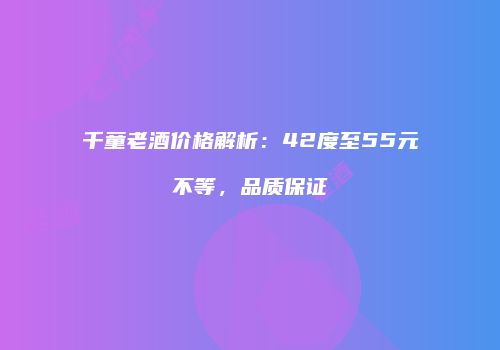 千童老酒价格解析：42度至55元不等，品质保证