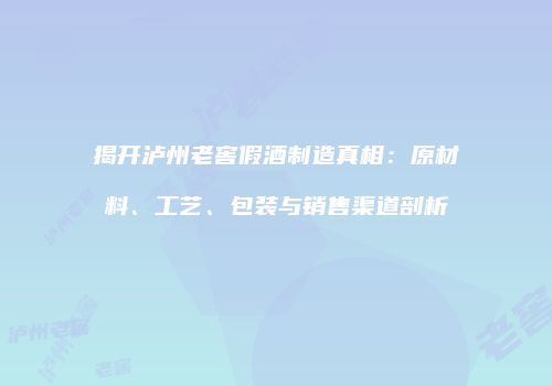 揭开泸州老窖假酒制造真相：原材料、工艺、包装与销售渠道剖析