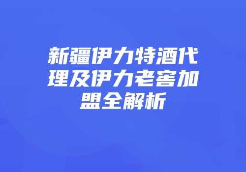 新疆伊力特酒代理及伊力老窖加盟全解析