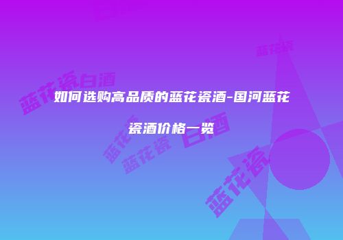 如何选购高品质的蓝花瓷酒-国河蓝花瓷酒价格一览