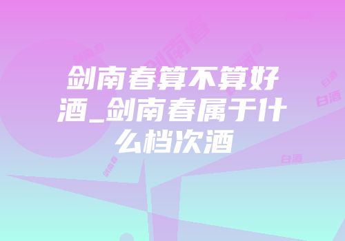 剑南春算不算好酒_剑南春属于什么档次酒