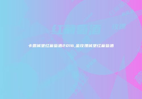 卡露城堡红葡萄酒2016,金玫瑰城堡红葡萄酒